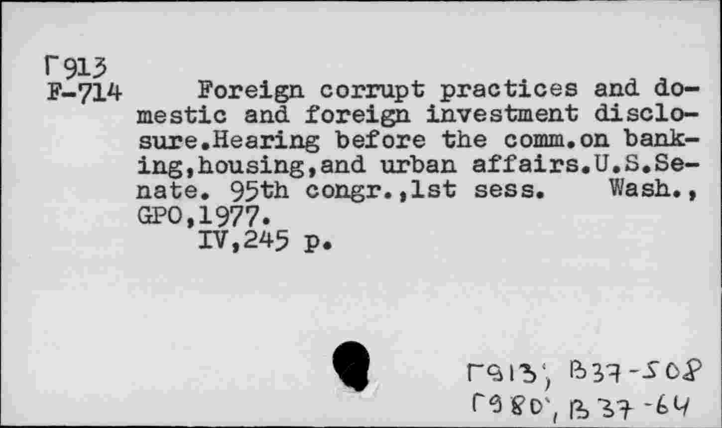 ﻿r913
F-714 Foreign, corrupt practices and domestic and foreign investment disclosure.Hearing before the comm.on banking, housing, and urban affairs.U.S.Senate. 95th congr.,1st sess. Wash., GPO,1977.
IV,245 p.
r9IV; re Sb',
